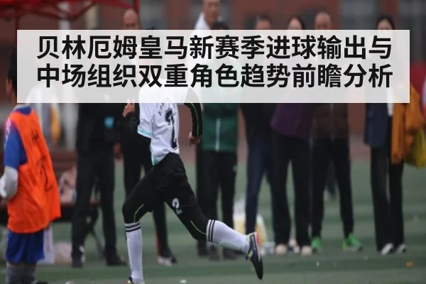 贝林厄姆皇马新赛季进球输出与中场组织双重角色趋势前瞻分析
